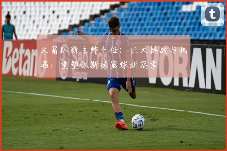 火箭队新主帅上任：三大挑战与机遇，重塑休斯顿篮球新篇章