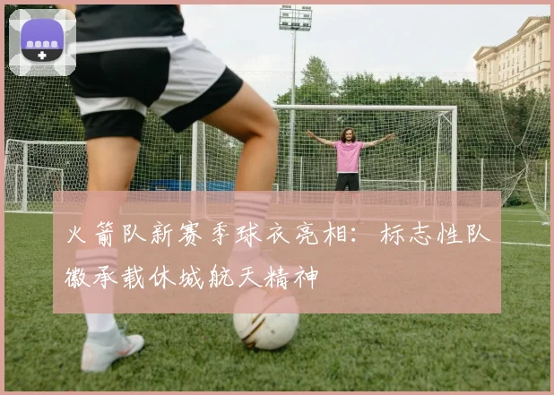 火箭队新赛季球衣亮相：标志性队徽承载休城航天精神