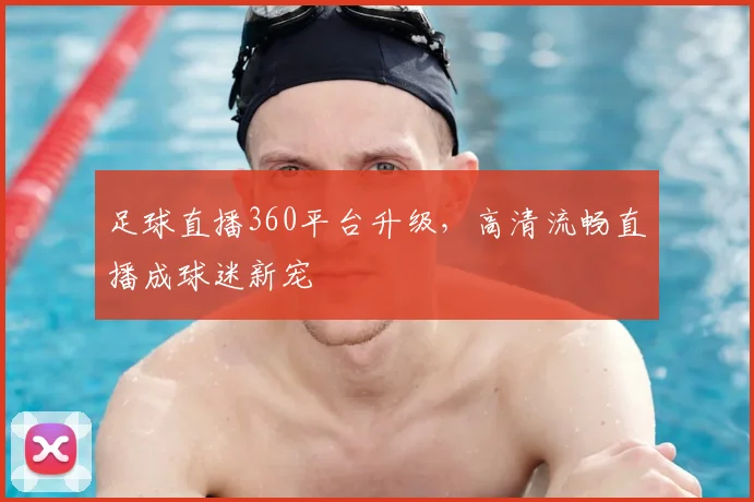 足球直播360平台升级，高清流畅直播成球迷新宠