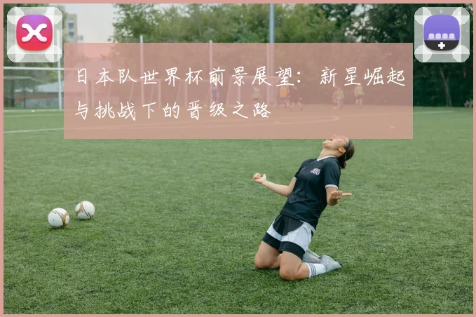 日本队世界杯前景展望：新星崛起与挑战下的晋级之路