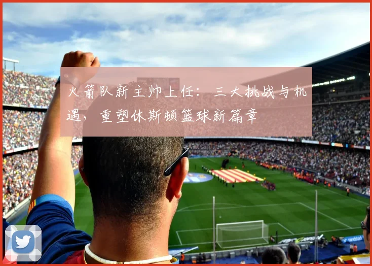 火箭队新主帅上任：三大挑战与机遇，重塑休斯顿篮球新篇章