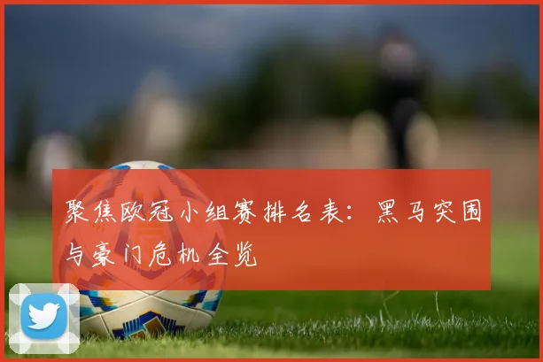 聚焦欧冠小组赛排名表：黑马突围与豪门危机全览