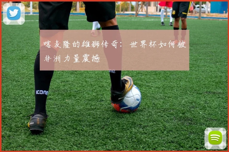 喀麦隆的雄狮传奇:世界杯如何被非洲力量震撼
