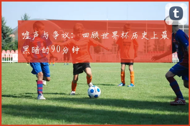 嘘声与争议:回顾世界杯历史上最黑暗的90分钟