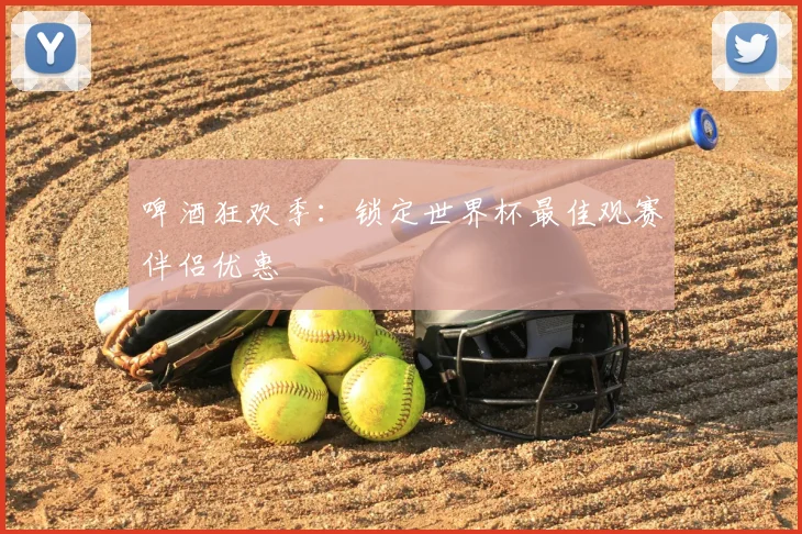 啤酒狂欢季：锁定世界杯最佳观赛伴侣优惠