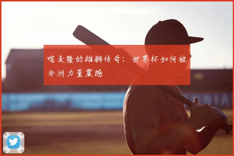 喀麦隆的雄狮传奇:世界杯如何被非洲力量震撼