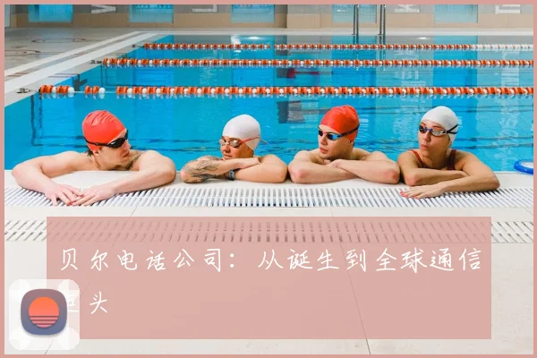 贝尔电话公司：从诞生到全球通信巨头