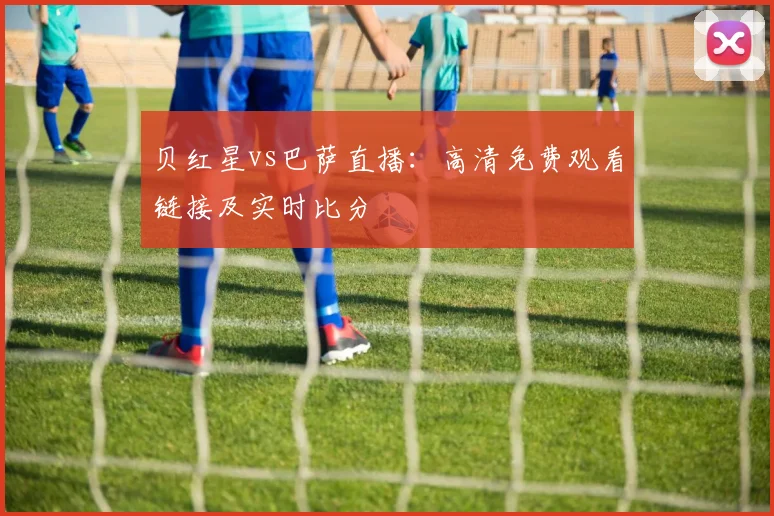 贝红星vs巴萨直播：高清免费观看链接及实时比分