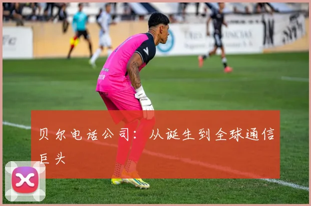 贝尔电话公司：从诞生到全球通信巨头