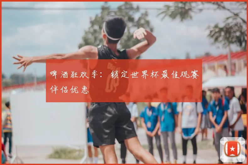 啤酒狂欢季：锁定世界杯最佳观赛伴侣优惠